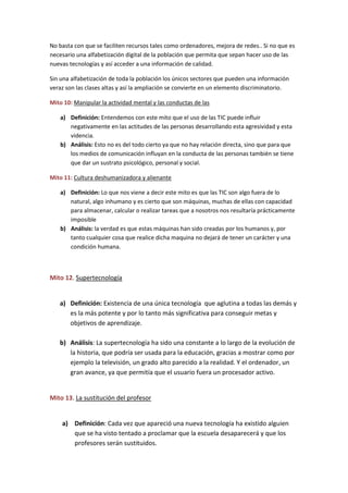 No basta con que se faciliten recursos tales como ordenadores, mejora de redes.. Si no que es
necesario una alfabetización digital de la población que permita que sepan hacer uso de las
nuevas tecnologías y así acceder a una información de calidad.
Sin una alfabetización de toda la población los únicos sectores que pueden una información
veraz son las clases altas y así la ampliación se convierte en un elemento discriminatorio.
Mito 10: Manipular la actividad mental y las conductas de las
a) Definición: Entendemos con este mito que el uso de las TIC puede influir
negativamente en las actitudes de las personas desarrollando esta agresividad y esta
videncia.
b) Análisis: Esto no es del todo cierto ya que no hay relación directa, sino que para que
los medios de comunicación influyan en la conducta de las personas también se tiene
que dar un sustrato psicológico, personal y social.
Mito 11: Cultura deshumanizadora y alienante
a) Definición: Lo que nos viene a decir este mito es que las TIC son algo fuera de lo
natural, algo inhumano y es cierto que son máquinas, muchas de ellas con capacidad
para almacenar, calcular o realizar tareas que a nosotros nos resultaría prácticamente
imposible
b) Análisis: la verdad es que estas máquinas han sido creadas por los humanos y, por
tanto cualquier cosa que realice dicha maquina no dejará de tener un carácter y una
condición humana.
Mito 12. Supertecnología
a) Definición: Existencia de una única tecnología que aglutina a todas las demás y
es la más potente y por lo tanto más significativa para conseguir metas y
objetivos de aprendizaje.
b) Análisis: La supertecnología ha sido una constante a lo largo de la evolución de
la historia, que podría ser usada para la educación, gracias a mostrar como por
ejemplo la televisión, un grado alto parecido a la realidad. Y el ordenador, un
gran avance, ya que permitía que el usuario fuera un procesador activo.
Mito 13. La sustitución del profesor
a) Definición: Cada vez que apareció una nueva tecnología ha existido alguien
que se ha visto tentado a proclamar que la escuela desaparecerá y que los
profesores serán sustituidos.
 