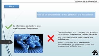 Mito de las ampliaciones: “a más personas” y “a más acceso”
La información se distribuye a un
mayor número de personas.
• Que se distribuya a muchas personas no quiere
decir que sea un criterio de calidad educativa.
• Hay que saber evaluar y discriminar esa
información.
• Podría convertirse en un elemento de
discriminación, ya que solo las clases más
ricas tendrían acceso a ellas.
Sociedad de la Información
Mitos
11
 