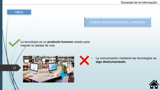 La tecnología es un producto humano creado para
mejorar la calidad de vida.
• La comunicación mediante las tecnologías es
algo deshumanizado.
Mitos
Cultura deshumanizadora y alienante.
12
Sociedad de la Información
 