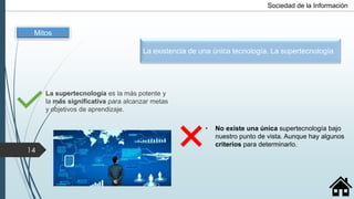 La supertecnología es la más potente y
la más significativa para alcanzar metas
y objetivos de aprendizaje.
• No existe una única supertecnología bajo
nuestro punto de vista. Aunque hay algunos
criterios para determinarlo.
Mitos
La existencia de una única tecnología. La supertecnología
14
Sociedad de la Información
 