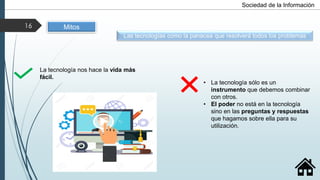 Las tecnologías como la panacea que resolverá todos los problemas
La tecnología nos hace la vida más
fácil.
• La tecnología sólo es un
instrumento que debemos combinar
con otros.
• El poder no está en la tecnología
sino en las preguntas y respuestas
que hagamos sobre ella para su
utilización.
Mitos
Sociedad de la Información
16
 