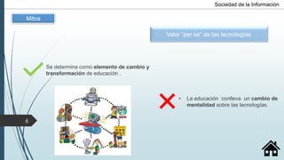 Se determina como elemento de cambio y
transformación de educación .
• La educación conlleva un cambio de
mentalidad sobre las tecnologías.
Valor “per se” de las tecnologías
Mitos
Sociedad de la Información
6
 