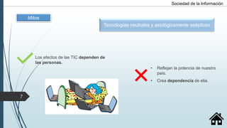 Tecnologías neutrales y axiológicamente asépticas
Los efectos de las TIC dependen de
las personas.
• Reflejan la potencia de nuestro
país.
• Crea dependencia de ella.
Mitos
Sociedad de la Información
7
 