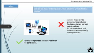 Permite comprender, analizar y asimilar
los contenidos.
Sociedad de la Información
• Aunque llegue a más
personas, los productos
finales no tienen porqué
ser de calidad.
• Es necesario saber qué
hacer con la información y
cómo procesarla.
Mito de los más: “más impacto”, “más efectivo” y “más fácil de
retener”
Mitos
9
 