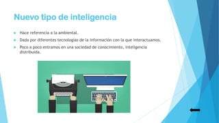 Nuevo tipo de inteligencia
 Hace referencia a la ambiental.
 Dada por diferentes tecnologías de la información con la que interactuamos.
 Poco a poco entramos en una sociedad de conocimiento, inteligencia
distribuida.
 