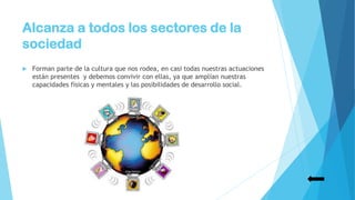 Alcanza a todos los sectores de la
sociedad
 Forman parte de la cultura que nos rodea, en casi todas nuestras actuaciones
están presentes y debemos convivir con ellas, ya que amplían nuestras
capacidades físicas y mentales y las posibilidades de desarrollo social.
 