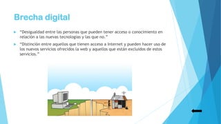 Brecha digital
 “Desigualdad entre las personas que pueden tener acceso o conocimiento en
relación a las nuevas tecnologías y las que no.”
 “Distinción entre aquellos que tienen acceso a Internet y pueden hacer uso de
los nuevos servicios ofrecidos la web y aquellos que están excluidos de estos
servicios.”
 