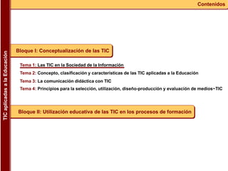 Tema 1: Las TIC en la Sociedad de la Información
Tema 2: Concepto, clasificación y características de las TIC aplicadas a la Educación
Tema 3: La comunicación didáctica con TIC
Tema 4: Principios para la selección, utilización, diseño-producción y evaluación de medios~TIC
Bloque I: Conceptualización de las TIC
Bloque II: Utilización educativa de las TIC en los procesos de formación
ContenidosTICaplicadasalaEducación
 