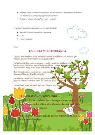 18
 Poner en común los conocimientos sobre la dieta saludable y mediterránea que saben
con el resto de los compañeros y junto con el profesor.
 Realizar la ficha con el empeño e interés requerido
e) Medios y recursos (necesarios para su puesta en práctica):
 Recursos humanos: el maestro o la maestra.
 Aula
 Ficha 2 y lápices
Ficha 2:
LA DIETA MEDITERRÁNEA
La dieta mediterránea es un tesoro que hemos heredado de los pueblos que
vivieron en nuestro territorio antes que nosotros.
En la dieta mediterránea se emplea el aceite de oliva como fuente de grasa; se
toman frutas, verduras, legumbres y hortalizas, ricas en vitaminas y fibra,
y se consume pan y arroz, ricos en hidratos de carbono.
Los alimentos ricos en proteínas son menos frecuentes. Destacan los pescados y
las carnes blancas, de pollo y conejo.
En esta dieta se utilizan muchos productos frescos, con elaboraciones sencillas.
Algunos se toman crudos, como las verduras de las ensaladas y el gazpacho.
Los médicos han confirmado que esta dieta es muy saludable.
LEE, OBESERVA Y COMPRENDE
 Haz dos listas con los alimentos que aparecen en el
texto: una con los alimentos abundantes en tu dieta y
otra con los más escasos
 Explica brevemente alguna receta relacionada con la
dieta mediterránea
 