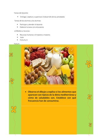 26
Tareas del docente:
 Entregar, explicar y supervisar el desarrollo de las actividades
Tareas de los alumnos y las alumnas:
 Participar y atender al docente
 Elaborar la tarea con entusiasmo
e) Medios y recursos:
 Recursos humanos: el maestro o maestra.
 Aula
 Ficha 4 y 5
Ficha 4:
 Observa el dibujo y explica si los alimentos que
aparecen son típicos de la dieta mediterránea y
cómo de saludables son. Establece con qué
frecuencia han de consumirse.
 