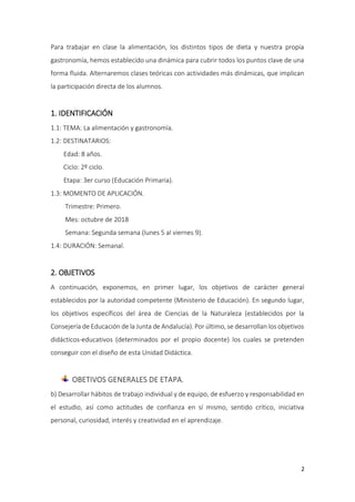 2
Para trabajar en clase la alimentación, los distintos tipos de dieta y nuestra propia
gastronomía, hemos establecido una dinámica para cubrir todos los puntos clave de una
forma fluida. Alternaremos clases teóricas con actividades más dinámicas, que implican
la participación directa de los alumnos.
1. IDENTIFICACIÓN
1.1: TEMA: La alimentación y gastronomía.
1.2: DESTINATARIOS:
Edad: 8 años.
Ciclo: 2º ciclo.
Etapa: 3er curso (Educación Primaria).
1.3: MOMENTO DE APLICACIÓN.
Trimestre: Primero.
Mes: octubre de 2018
Semana: Segunda semana (lunes 5 al viernes 9).
1.4: DURACIÓN: Semanal.
2. OBJETIVOS
A continuación, exponemos, en primer lugar, los objetivos de carácter general
establecidos por la autoridad competente (Ministerio de Educación). En segundo lugar,
los objetivos específicos del área de Ciencias de la Naturaleza (establecidos por la
Consejería de Educación de la Junta de Andalucía). Por último, se desarrollan los objetivos
didácticos-educativos (determinados por el propio docente) los cuales se pretenden
conseguir con el diseño de esta Unidad Didáctica.
OBETIVOS GENERALES DE ETAPA.
b) Desarrollar hábitos de trabajo individual y de equipo, de esfuerzo y responsabilidad en
el estudio, así como actitudes de confianza en sí mismo, sentido crítico, iniciativa
personal, curiosidad, interés y creatividad en el aprendizaje.
 