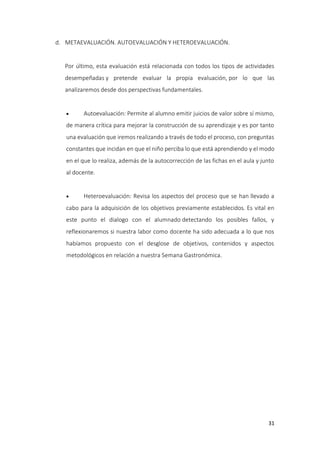 31
d. METAEVALUACIÓN. AUTOEVALUACIÓN Y HETEROEVALUACIÓN.
Por último, esta evaluación está relacionada con todos los tipos de actividades
desempeñadas y pretende evaluar la propia evaluación, por lo que las
analizaremos desde dos perspectivas fundamentales.
 Autoevaluación: Permite al alumno emitir juicios de valor sobre sí mismo,
de manera crítica para mejorar la construcción de su aprendizaje y es por tanto
una evaluación que iremos realizando a través de todo el proceso, con preguntas
constantes que incidan en que el niño perciba lo que está aprendiendo y el modo
en el que lo realiza, además de la autocorrección de las fichas en el aula y junto
al docente.
 Heteroevaluación: Revisa los aspectos del proceso que se han llevado a
cabo para la adquisición de los objetivos previamente establecidos. Es vital en
este punto el dialogo con el alumnado detectando los posibles fallos, y
reflexionaremos si nuestra labor como docente ha sido adecuada a lo que nos
habíamos propuesto con el desglose de objetivos, contenidos y aspectos
metodológicos en relación a nuestra Semana Gastronómica.
 