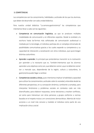 4
3. COMPETENCIAS
Las competencias son los conocimiento, habilidades y actitudes de los que los alumnos,
que deben de desarrollar con cada unidad didáctica.
Para nuestra unidad didáctica "La semana gastronómica" las competencias que
intentamos llevar a cabo son las siguientes:
 Competencia en comunicación lingüística, ya que se producen múltiples
modalidades de comunicación y en diferentes soportes. Desde la oralidad y la
escritura hasta las formas más sofisticadas de comunicación audiovisual o
mediada por la tecnología, el individuo participa de un complejo entramado de
posibilidades comunicativas gracias a las cuales expande su competencia y su
capacidad de interacción y socialización con otros individuos, que quizá tengan
distintas costumbres.
 Aprender a aprender, lo principal que pretendemos transmitir es la motivación
por aprender y lo necesario que es. También intentamos que los alumnos
aprendan unos objetivos como son, que deberían comer y que no deberían comer
tan a menudo que, dependiendo de la región, cultura y costumbres, la
gastronomía puede llegar a cambiar.
 Competencias sociales y cívicas, pues intentamos implicar la habilidad y capacidad
para utilizar los conocimientos y actitudes sobre la sociedad, entendida desde las
diferentes perspectivas, en su concepción dinámica, cambiante y compleja, para
interpretar fenómenos y problemas sociales en contextos cada vez más
diversificados; para elaborar respuestas, tomar decisiones y resolver conflictos,
así como para interactuar con otras personas y grupos conforme a normas
basadas en el respeto mutuo y en convicciones democráticas. Además de incluir
acciones a un nivel más cercano y mediato al individuo como parte de una
implicación cívica y social.
 