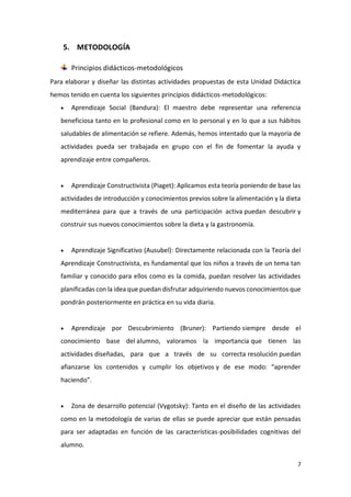 7
5. METODOLOGÍA
Principios didácticos-metodológicos
Para elaborar y diseñar las distintas actividades propuestas de esta Unidad Didáctica
hemos tenido en cuenta los siguientes principios didácticos-metodológicos:
 Aprendizaje Social (Bandura): El maestro debe representar una referencia
beneficiosa tanto en lo profesional como en lo personal y en lo que a sus hábitos
saludables de alimentación se refiere. Además, hemos intentado que la mayoría de
actividades pueda ser trabajada en grupo con el fin de fomentar la ayuda y
aprendizaje entre compañeros.
 Aprendizaje Constructivista (Piaget): Aplicamos esta teoría poniendo de base las
actividades de introducción y conocimientos previos sobre la alimentación y la dieta
mediterránea para que a través de una participación activa puedan descubrir y
construir sus nuevos conocimientos sobre la dieta y la gastronomía.
 Aprendizaje Significativo (Ausubel): Directamente relacionada con la Teoría del
Aprendizaje Constructivista, es fundamental que los niños a través de un tema tan
familiar y conocido para ellos como es la comida, puedan resolver las actividades
planificadas con la idea que puedan disfrutar adquiriendo nuevos conocimientos que
pondrán posteriormente en práctica en su vida diaria.
 Aprendizaje por Descubrimiento (Bruner): Partiendo siempre desde el
conocimiento base del alumno, valoramos la importancia que tienen las
actividades diseñadas, para que a través de su correcta resolución puedan
afianzarse los contenidos y cumplir los objetivos y de ese modo: “aprender
haciendo”.
 Zona de desarrollo potencial (Vygotsky): Tanto en el diseño de las actividades
como en la metodología de varias de ellas se puede apreciar que están pensadas
para ser adaptadas en función de las características-posibilidades cognitivas del
alumno.
 