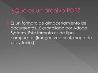    Es un formato de almacenamiento de
    documentos. Desarrollado por Adobe
    Systems. Este formato es de tipo
    compuesto. (Imagen vectorial, mapa de
    bits y texto.)
 