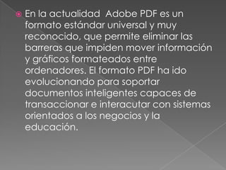    En la actualidad Adobe PDF es un
    formato estándar universal y muy
    reconocido, que permite eliminar las
    barreras que impiden mover información
    y gráficos formateados entre
    ordenadores. El formato PDF ha ido
    evolucionando para soportar
    documentos inteligentes capaces de
    transaccionar e interacutar con sistemas
    orientados a los negocios y la
    educación.
 