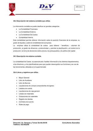 AÑO 2011




30.2 Descripción del sistema contable que utiliza.


La información contable se puede clasificar en grandes categorías:
         La Contabilidad Financiera
         La Contabilidad Externa
         La Contabilidad De Costos
         Contabilidad Interna.
Esta contabilidad permite obtener información sobre la posición financiera de la empresa, su
grado de liquidez y sobre la rentabilidad de la empresa.
La   empresa utiliza la contabilidad de costos       para obtener - beneficios - volumen de
producción, el grado de eficiencia y productividad, y permite la planificación y el control de la
producción, la toma de decisiones sobre precios, los presupuestos y la política del capital.


30.3 Descripción de sistema contable.


La contabilidad de Costos es esencial para facilitar información a los distintos departamentos,
a los directivos y a los planificadores para que puedan desempeñar sus funciones y es una de
las herramientas utilizadas en el supermercado


30.4 Libros y registros que utiliza.


        Mayor General
        Libro de Auxiliares
        Libro de Bancos
        Liquidaciones de compra comprobantes de egreso
        Listados de cuenta
        Liquidaciones de caja general
        Listado de materiales
        Cotizaciones de materiales
        Registro de clientes
        Contratos de suscrito
        Roles de pago




Dirección: Av. Darquea y Tomas Sevilla 08-50                            Consultores Asociados
Teléfono: 032-852240
 
