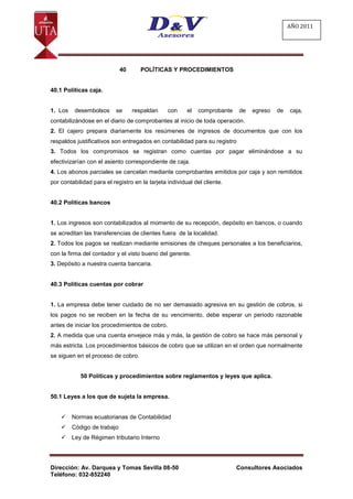 AÑO 2011




                             40      POLÍTICAS Y PROCEDIMIENTOS


40.1 Políticas caja.


1. Los    desembolsos      se     respaldan     con     el   comprobante   de   egreso   de   caja,
contabilizándose en el diario de comprobantes al inicio de toda operación.
2. El cajero prepara diariamente los resúmenes de ingresos de documentos que con los
respaldos justificativos son entregados en contabilidad para su registro
3. Todos los compromisos se registran como cuentas por pagar eliminándose a su
efectivizarían con el asiento correspondiente de caja.
4. Los abonos parciales se cancelan mediante comprobantes emitidos por caja y son remitidos
por contabilidad para el registro en la tarjeta individual del cliente.


40.2 Políticas bancos


1. Los ingresos son contabilizados al momento de su recepción, depósito en bancos, o cuando
se acreditan las transferencias de clientes fuera de la localidad.
2. Todos los pagos se realizan mediante emisiones de cheques personales a los beneficiarios,
con la firma del contador y el visto bueno del gerente.
3. Depósito a nuestra cuenta bancaria.


40.3 Políticas cuentas por cobrar


1. La empresa debe tener cuidado de no ser demasiado agresiva en su gestión de cobros, si
los pagos no se reciben en la fecha de su vencimiento, debe esperar un periodo razonable
antes de iniciar los procedimientos de cobro.
2. A medida que una cuenta envejece más y más, la gestión de cobro se hace más personal y
más estricta. Los procedimientos básicos de cobro que se utilizan en el orden que normalmente
se siguen en el proceso de cobro.


            50 Políticas y procedimientos sobre reglamentos y leyes que aplica.


50.1 Leyes a los que de sujeta la empresa.


        Normas ecuatorianas de Contabilidad
        Código de trabajo
        Ley de Régimen tributario Interno




Dirección: Av. Darquea y Tomas Sevilla 08-50                               Consultores Asociados
Teléfono: 032-852240
 