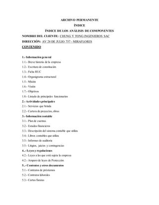 ARCHIVO PERMANENTE
ÍNDICE
ÍNDICE DE LOS ANÁLISIS DE COMPONENTES
NOMBREDEL CLIENTE: CHUNG Y TONG INGENIEROS SAC
DIRECCIÓN: AV 28 DE JULIO 757 - MIRAFLORES
CONTENIDO
1.- Información general
1.1.- Breve historia de la empresa
1.2.- Escritura de constitución
1.3.- Ficha RUC
1.4.- Organigrama estructural
1.5.- Misión
1.6.- Visión
1.7.- Objetivos
1.8.- Listado de principales funcionarios
2.- Actividades principales
2.1.- Servicios que brinda
2.2.- Cartera de proyectos,obras
3.- Información contable
3.1.- Plan de cuentas
3.2.- Estados financieros
3.3.- Descripción del sistema contable que utiliza
3.4.- Libros contables que utiliza
3.5.- Informes de auditoria
3.5.- Litigios, juicios y contingencias
4..- Leyes y regulaciones
4.2.- Leyes a las que está sujeta la empresa
4.2.- Amparo de leyes de Protección
5..- Contratos y otros documentos
5.1.- Contratos de préstamos
5.2.- Contratos laborales
5.3.- Cartas fianzas
 