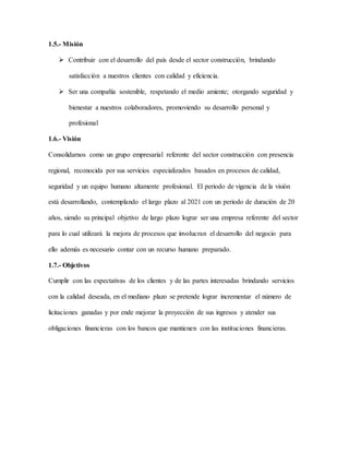1.5.- Misión
 Contribuir con el desarrollo del país desde el sector construcción, brindando
satisfacción a nuestros clientes con calidad y eficiencia.
 Ser una compañía sostenible, respetando el medio amiente; otorgando seguridad y
bienestar a nuestros colaboradores, promoviendo su desarrollo personal y
profesional
1.6.- Visión
Consolidarnos como un grupo empresarial referente del sector construcción con presencia
regional, reconocida por sus servicios especializados basados en procesos de calidad,
seguridad y un equipo humano altamente profesional. El periodo de vigencia de la visión
está desarrollando, contemplando el largo plazo al 2021 con un periodo de duración de 20
años, siendo su principal objetivo de largo plazo lograr ser una empresa referente del sector
para lo cual utilizará la mejora de procesos que involucran el desarrollo del negocio para
ello además es necesario contar con un recurso humano preparado.
1.7.- Objetivos
Cumplir con las expectativas de los clientes y de las partes interesadas brindando servicios
con la calidad deseada, en el mediano plazo se pretende lograr incrementar el número de
licitaciones ganadas y por ende mejorar la proyección de sus ingresos y atender sus
obligaciones financieras con los bancos que mantienen con las instituciones financieras.
 
