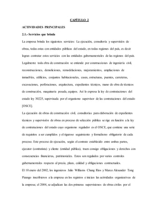 CAPÍTULO 2
ACTIVIDADES PRINCIPALES
2.1.- Servicios que brinda
La empresa brinda los siguientes servicios: La ejecución, consultoría y supervisión de
obras, todas estas con entidades públicas del estado, en todas regiones del país, es decir
logran contratar estos servicios con las entidades gubernamentales de las regiones del país.
Legalmente toda obra de construcción se entiende por construcciones de ingeniería civil,
reconstrucciones, demoliciones, remodelaciones, mejoramientos, ampliaciones de
inmuebles, edificios, conjuntos habitacionales, casas, estructuras, puentes, carreteras,
excavaciones, perforaciones, arquitectura, expedientes técnicos, mano de obra de técnicos
de construcción, maquinaria pesada, equipos. Así lo expresa la ley de contrataciones del
estado ley 30225, supervisada por el organismo supervisor de las contrataciones del estado
[OSCE].
La ejecución de obras de construcción civil, consultorías para elaboración de expedientes
técnicos y supervisión de obras en proceso de selección pública se rige en función a la ley
de contrataciones del estado cuyo organismo regulador es el OSCE, que contiene una serie
de requisitos a ser cumplidos y el riguroso seguimiento y formalismo obligatorio de cada
proceso. Este proceso de ejecución, según el contrato establecido entre ambas partes,
ejecutor (contratista) y cliente (entidad pública), traen consigo obligaciones y derechos con
consecuencias financieras, patrimoniales. Estos son regulados por varios controles
gubernamentales respecto al precio, plazo, calidad y obligaciones contractuales.
El 10 enero del 2002, los ingenieros Julio Williams Chung Ríos y Marco Alexander Tong
Pizango inscribieron a la empresa en los registros e inician las actividades organizativas de
la empresa; el 2004, se adjudican las dos primeras supervisiones de obras civiles por el
 