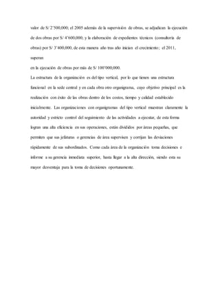 valor de S/ 2’500,000; el 2005 además de la supervisión de obras, se adjudican la ejecución
de dos obras por S/ 4’600,000; y la elaboración de expedientes técnicos (consultoría de
obras) por S/ 3’400,000, de esta manera año tras año inician el crecimiento; el 2011,
superan
en la ejecución de obras por más de S/ 100’000,000.
La estructura de la organización es del tipo vertical, por lo que tienen una estructura
funcional en la sede central y en cada obra otro organigrama, cuyo objetivo principal es la
realización con éxito de las obras dentro de los costos, tiempo y calidad establecido
inicialmente. Las organizaciones con organigramas del tipo vertical muestran claramente la
autoridad y estricto control del seguimiento de las actividades a ejecutar, de esta forma
logran una alta eficiencia en sus operaciones, están divididos por áreas pequeñas, que
permiten que sus jefaturas o gerencias de área supervisen y corrijan las deviaciones
rápidamente de sus subordinados. Como cada área de la organización toma decisiones e
informe a su gerencia inmediata superior, hasta llegar a la alta dirección, siendo esta su
mayor desventaja para la toma de decisiones oportunamente.
 