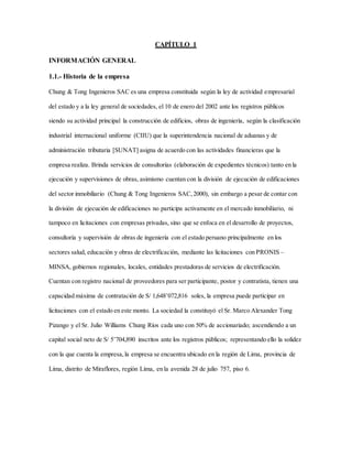 CAPÍTULO 1
INFORMACIÓN GENERAL
1.1.- Historia de la empresa
Chung & Tong Ingenieros SAC es una empresa constituida según la ley de actividad empresarial
del estado y a la ley general de sociedades, el 10 de enero del 2002 ante los registros públicos
siendo su actividad principal la construcción de edificios, obras de ingeniería, según la clasificación
industrial internacional uniforme (CIIU) que la superintendencia nacional de aduanas y de
administración tributaria [SUNAT] asigna de acuerdo con las actividades financieras que la
empresa realiza. Brinda servicios de consultorías (elaboración de expedientes técnicos) tanto en la
ejecución y supervisiones de obras, asimismo cuentan con la división de ejecución de edificaciones
del sector inmobiliario (Chung & Tong Ingenieros SAC,2000), sin embargo a pesar de contar con
la división de ejecución de edificaciones no participa activamente en el mercado inmobiliario, ni
tampoco en licitaciones con empresas privadas, sino que se enfoca en el desarrollo de proyectos,
consultoría y supervisión de obras de ingeniería con el estado peruano principalmente en los
sectores salud, educación y obras de electrificación, mediante las licitaciones con PRONIS –
MINSA, gobiernos regionales, locales, entidades prestadoras de servicios de electrificación.
Cuentan con registro nacional de proveedores para ser participante, postor y contratista, tienen una
capacidad máxima de contratación de S/ 1,648’072,816 soles, la empresa puede participar en
licitaciones con el estado en este monto. La sociedad la constituyó el Sr. Marco Alexander Tong
Pizango y el Sr. Julio Williams Chung Ríos cada uno con 50% de accionariado; ascendiendo a un
capital social neto de S/ 5’704,890 inscritos ante los registros públicos; representando ello la solidez
con la que cuenta la empresa,la empresa se encuentra ubicado en la región de Lima, provincia de
Lima, distrito de Miraflores, región Lima, en la avenida 28 de julio 757, piso 6.
 