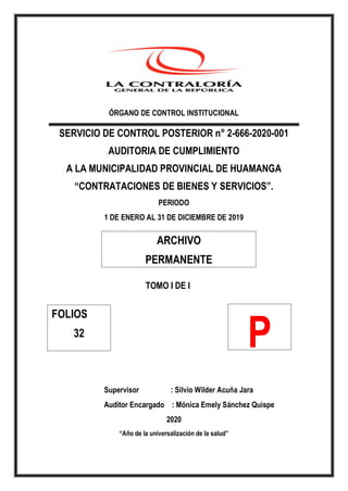 ÓRGANO DE CONTROL INSTITUCIONAL
SERVICIO DE CONTROL POSTERIOR n° 2-666-2020-001
AUDITORIA DE CUMPLIMIENTO
A LA MUNICIPALIDAD PROVINCIAL DE HUAMANGA
“CONTRATACIONES DE BIENES Y SERVICIOS”.
PERIODO
1 DE ENERO AL 31 DE DICIEMBRE DE 2019
TOMO I DE I
Supervisor : Silvio Wilder Acuña Jara
Auditor Encargado : Mónica Emely Sánchez Quispe
2020
“Año de la universalización de la salud”
ARCHIVO
PERMANENTE
FOLIOS
32
P
 