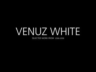 VENUZ WHITE
  SELECTED WORK FROM 2006-2008
 
