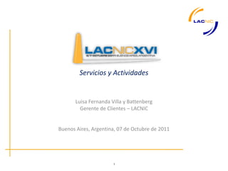 Servicios y Actividades


       Luisa Fernanda Villa y Battenberg
         Gerente de Clientes – LACNIC


Buenos Aires, Argentina, 07 de Octubre de 2011




                       1
 
