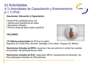 b) Actividades
b.1) Actividades de Capacitación y Entrenamiento
b.1.1) IPv6
 •Awareness, Educación y Capacitación

 • Portal IPv6: portalipv6.lacnic.net
 • Talleres para operadores de redes
 • Seminarios Virtuales
 • IPv6 sin costo de ahora hasta Julio2012


 •TALLERES:


 •10 Talleres presenciales de IPv6 en la región:
 Argentina (2), Costa Rica, Surinam, Santiago, Lima, Quito, Uruguay (2), México.

 •Seminarios Virtuales de RPKI. Llevamos 2 de una serie de 4, donde han asistido
 en promedio 100 participantes por taller.

 •Seminarios virtuales de IPv6– Seguridad, MPLS, mecanismos de transición, etc.
 Han participado alrededor de 300 personas.
 