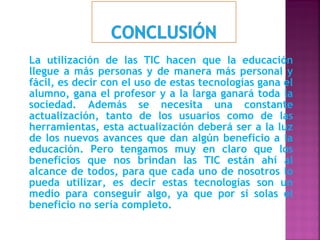 La utilización de las TIC hacen que la educación
llegue a más personas y de manera más personal y
fácil, es decir con el uso de estas tecnologías gana el
alumno, gana el profesor y a la larga ganará toda la
sociedad. Además se necesita una constante
actualización, tanto de los usuarios como de las
herramientas, esta actualización deberá ser a la luz
de los nuevos avances que dan algún beneficio a la
educación. Pero tengamos muy en claro que los
beneficios que nos brindan las TIC están ahí al
alcance de todos, para que cada uno de nosotros lo
pueda utilizar, es decir estas tecnologías son un
medio para conseguir algo, ya que por si solas el
beneficio no sería completo.
 