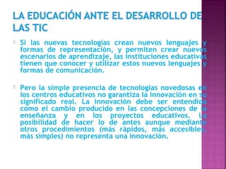    Si las nuevas tecnologías crean nuevos lenguajes y
    formas de representación, y permiten crear nuevos
    escenarios de aprendizaje, las instituciones educativas
    tienen que conocer y utilizar estos nuevos lenguajes y
    formas de comunicación.

   Pero la simple presencia de tecnologías novedosas en
    los centros educativos no garantiza la innovación en su
    significado real. La innovación debe ser entendida
    como el cambio producido en las concepciones de la
    enseñanza y en los proyectos educativos. La
    posibilidad de hacer lo de antes aunque mediante
    otros procedimientos (más rápidos, más accesibles,
    más simples) no representa una innovación.
 
