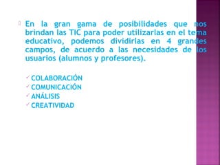    En la gran gama de posibilidades que nos
    brindan las TIC para poder utilizarlas en el tema
    educativo, podemos dividirlas en 4 grandes
    campos, de acuerdo a las necesidades de los
    usuarios (alumnos y profesores).

     COLABORACIÓN
     COMUNICACIÓN
     ANÁLISIS
     CREATIVIDAD
 