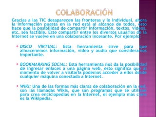 Gracias a las TIC desaparecen las fronteras y lo individual, ahora
la información puesta en la red está al alcance de todos, esto
hace que la posibilidad de compartir información, textos, vídeos,
etc. sea factible. Este compartir entre los diversos usuarios de la
Internet se vuelve en una colaboración incesante. Por ejemplo:

     DISCO VIRTUAL: Esta herramienta sirve para que
      almacenemos información, video y audio que consideramos
      importante.

     BOOKMARKING SOCIAL: Esta herramienta nos da la posibilidad
      de ingresar enlaces a una página web, esto significa que al
      momento de volver a visitarla podemos acceder a ellos desde
      cualquier máquina conectada a Internet.

     WIKI: Una de las formas más claras de colaboración en la red,
      son las llamadas Wikis, que son programas que se utilizan
      para crea enciclopedias en la Internet, el ejemplo más claro
      es la Wikipedia.
 