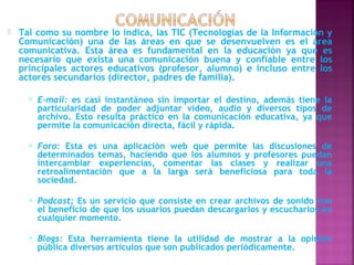    Tal como su nombre lo indica, las TIC (Tecnologías de la Información y
    Comunicación) una de las áreas en que se desenvuelven es el área
    comunicativa. Esta área es fundamental en la educación ya que es
    necesario que exista una comunicación buena y confiable entre los
    principales actores educativos (profesor, alumno) e incluso entre los
    actores secundarios (director, padres de familia).

         E-mail: es casi instantáneo sin importar el destino, además tiene la
          particularidad de poder adjuntar video, audio y diversos tipos de
          archivo. Esto resulta práctico en la comunicación educativa, ya que
          permite la comunicación directa, fácil y rápida.

         Foro: Esta es una aplicación web que permite las discusiones de
          determinados temas, haciendo que los alumnos y profesores puedan
          intercambiar experiencias, comentar las clases y realizar una
          retroalimentación que a la larga será beneficiosa para toda la
          sociedad.

         Podcast: Es un servicio que consiste en crear archivos de sonido con
          el beneficio de que los usuarios puedan descargarlos y escucharlos en
          cualquier momento.

         Blogs: Esta herramienta tiene la utilidad de mostrar a la opinión
          pública diversos artículos que son publicados periódicamente.
 