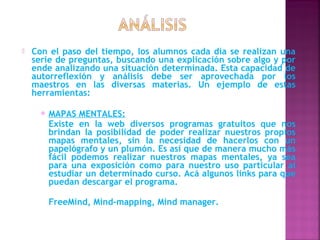    Con el paso del tiempo, los alumnos cada día se realizan una
    serie de preguntas, buscando una explicación sobre algo y por
    ende analizando una situación determinada. Esta capacidad de
    autorreflexión y análisis debe ser aprovechada por los
    maestros en las diversas materias. Un ejemplo de estas
    herramientas:

         MAPAS MENTALES:
          Existe en la web diversos programas gratuitos que nos
          brindan la posibilidad de poder realizar nuestros propios
          mapas mentales, sin la necesidad de hacerlos con un
          papelógrafo y un plumón. Es así que de manera mucho más
          fácil podemos realizar nuestros mapas mentales, ya sea
          para una exposición como para nuestro uso particular al
          estudiar un determinado curso. Acá algunos links para que
          puedan descargar el programa.

          FreeMind, Mind-mapping, Mind manager.
 