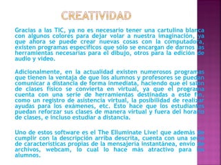 Gracias a las TIC, ya no es necesario tener una cartulina blanca
con algunos colores para dejar volar a nuestra imaginación, ya
que ahora se puede crear nuevas cosas con la computadora,
existen programas específicos que sólo se encargan de darnos las
herramientas necesarias para el dibujo, otros para la edición de
audio y video.

Adicionalmente, en la actualidad existen numerosos programas
que tienen la ventaja de que los alumnos y profesores se puedan
comunicar a distancia de forma inmediata, haciendo que el salón
de clases físico se convierta en virtual, ya que el programa
cuenta con una serie de herramientas destinadas a este fin,
como un registro de asistencia virtual, la posibilidad de realizar
ayudas para los exámenes, etc. Esto hace que los estudiantes
puedan reforzar sus clases de manera virtual y fuera del horario
de clases, e incluso estudiar a distancia.

Uno de estos software es el The Elluminate Live! que además de
cumplir con la descripción arriba descrita, cuenta con una serie
de características propias de la mensajería instantánea, envío de
archivos, webcam, lo cual lo hace más atractivo para los
alumnos.
 