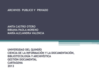 ARCHIVOS PUBLICO Y PRIVADO

ANITA CASTRO OTERO
BIBIANA PAOLA MORENO
MARÍA ALEJANDRA VALENCIA

UNIVERSIDAD DEL QUINDÍO
CIENCIA DE LA INFORMACIÓN Y LA DOCUMENTACIÓN,
BIBLIOTECOLOGÍA Y ARCHIVÍSTICA
GESTIÓN DOCUMENTAL
CARTAGENA
2013

 