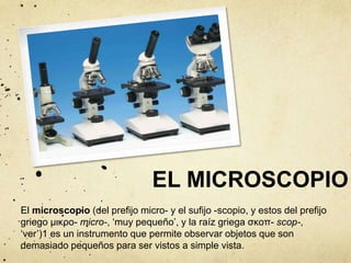 EL MICROSCOPIO 
El microscopio (del prefijo micro- y el sufijo -scopio, y estos del prefijo 
griego μικρο- micro-, ‘muy pequeño’, y la raíz griega σκοπ- scop-, 
‘ver’)1 es un instrumento que permite observar objetos que son 
demasiado pequeños para ser vistos a simple vista. 
 