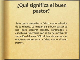 ¿Qué significa el buen
pastor?
Este tema simboliza a Cristo como salvador
de su rebaño. La imagen de el buen pastor se
usó para decorar lápidas, sarcófagos y
esculturas funerarias con el fin de mostrar la
salvación del alma. Sólo al final de la época se
empezará representar a Cristo como el buen
pastor .
 
