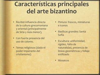 Características principales
del arte bizantino
 Recibió influencia directa
de la cultura grecorromana
y oriental (principalmente
de Siria y Asia menor),
 Con fuerte presencia del
uso de colores.
 Temas religiosos (dado el
poder imperante del
cristianismo).
 Pintura: frescos, miniaturas
e iconos
 Basílicas grandes: Santa
Sofía
 Escultura: uniformidad,
rigidez, falta de
naturalidad, presencia de
líneas geométricas y follaje
estilizado
 Mosaicos
 