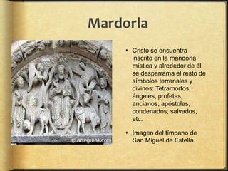 Mardorla
 Cristo se encuentra
inscrito en la mandorla
mística y alrededor de él
se desparrama el resto de
símbolos terrenales y
divinos: Tetramorfos,
ángeles, profetas,
ancianos, apóstoles,
condenados, salvados,
etc.
 Imagen del tímpano de
San Miguel de Estella.
 