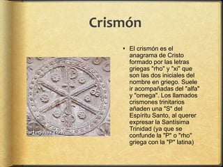 Crismón
 El crismón es el
anagrama de Cristo
formado por las letras
griegas "rho" y "xi" que
son las dos iniciales del
nombre en griego. Suele
ir acompañadas del "alfa"
y "omega". Los llamados
crismones trinitarios
añaden una "S" del
Espíritu Santo, al querer
expresar la Santísima
Trinidad (ya que se
confunde la "P" o "rho"
griega con la "P" latina)
 