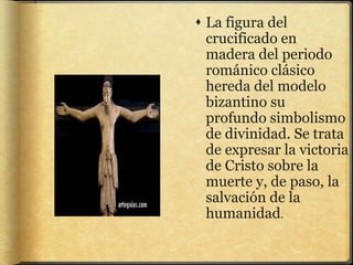  La figura del
crucificado en
madera del periodo
románico clásico
hereda del modelo
bizantino su
profundo simbolismo
de divinidad. Se trata
de expresar la victoria
de Cristo sobre la
muerte y, de paso, la
salvación de la
humanidad.
 