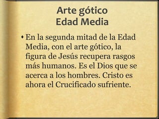 Arte gótico
Edad Media
 En la segunda mitad de la Edad
Media, con el arte gótico, la
figura de Jesús recupera rasgos
más humanos. Es el Dios que se
acerca a los hombres. Cristo es
ahora el Crucificado sufriente.
 