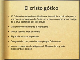 El cristo gótico
 El Cristo de cuatro clavos hierático e insensible al dolor da paso a
una nueva concepción de Cristo, en el que su cuerpo ahora cuelga
de la cruz sostenido por tres clavos
 Mayor movimiento frente al hieratismo
 Menos vestido. Más anatomía
 Sigue el rostro sin expresión
 Cuelga de la cruz y con heridas porque Cristo sufre.
 Nueva concepción de religiosidad: Menos miedo y más
misericordia y perdón
 