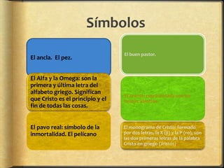 Símbolos
El ancla. El pez.
El Alfa y la Omega: son la
primera y última letra del
alfabeto griego. Significan
que Cristo es el principio y el
fin de todas las cosas.
El pavo real: símbolo de la
inmortalidad. El pelícano
El buen pastor.
El orante: representada con los
brazos abiertos.
El monograma de Cristo: formado
por dos letras, la X (ji) y la P (ro), son
las dos primeras letras de la palabra
Cristo en griego (Jristós).
 
