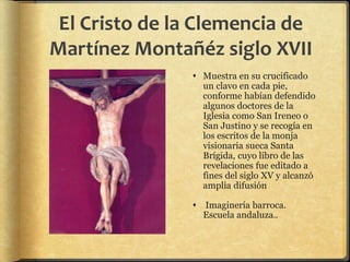 El Cristo de la Clemencia de
Martínez Montañéz siglo XVII
 Muestra en su crucificado
un clavo en cada pie,
conforme habían defendido
algunos doctores de la
Iglesia como San Ireneo o
San Justino y se recogía en
los escritos de la monja
visionaria sueca Santa
Brígida, cuyo libro de las
revelaciones fue editado a
fines del siglo XV y alcanzó
amplia difusión
 Imaginería barroca.
Escuela andaluza..
 