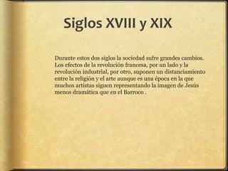 Siglos XVIII y XIX
Durante estos dos siglos la sociedad sufre grandes cambios.
Los efectos de la revolución francesa, por un lado y la
revolución industrial, por otro, suponen un distanciamiento
entre la religión y el arte aunque es una época en la que
muchos artistas siguen representando la imagen de Jesús
menos dramática que en el Barroco .
 